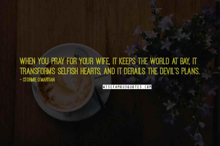 Stormie O'martian Quotes: When you pray for your wife, it keeps the world at bay, it transforms selfish hearts, and it derails the devil's plans.