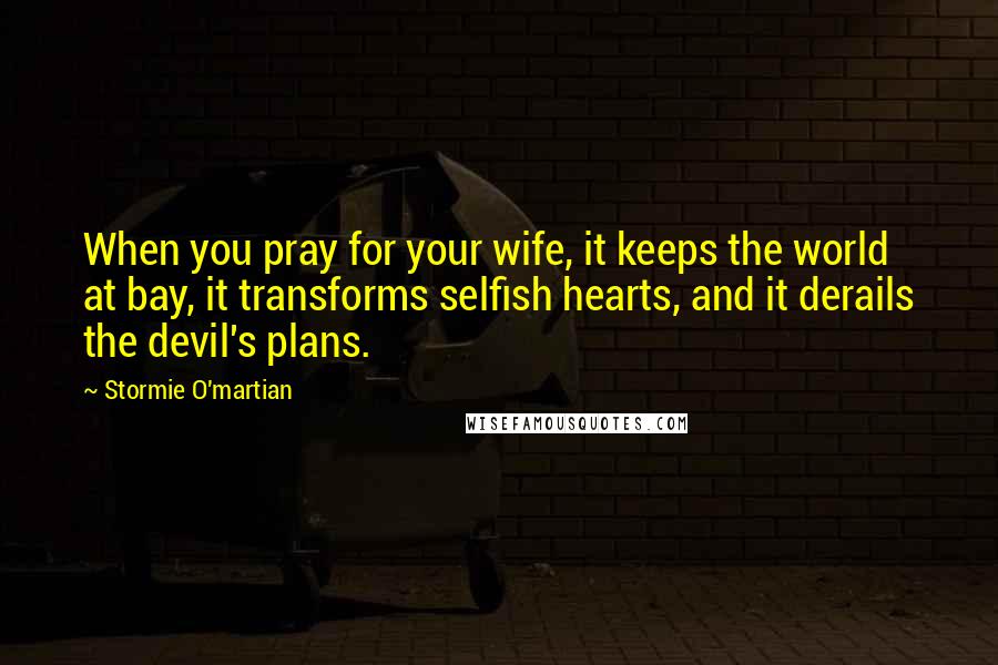 Stormie O'martian Quotes: When you pray for your wife, it keeps the world at bay, it transforms selfish hearts, and it derails the devil's plans.