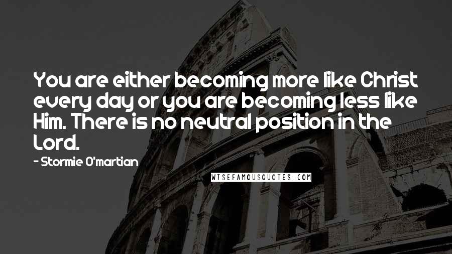 Stormie O'martian Quotes: You are either becoming more like Christ every day or you are becoming less like Him. There is no neutral position in the Lord.