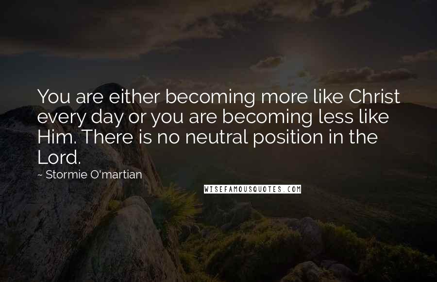 Stormie O'martian Quotes: You are either becoming more like Christ every day or you are becoming less like Him. There is no neutral position in the Lord.