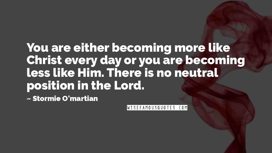 Stormie O'martian Quotes: You are either becoming more like Christ every day or you are becoming less like Him. There is no neutral position in the Lord.