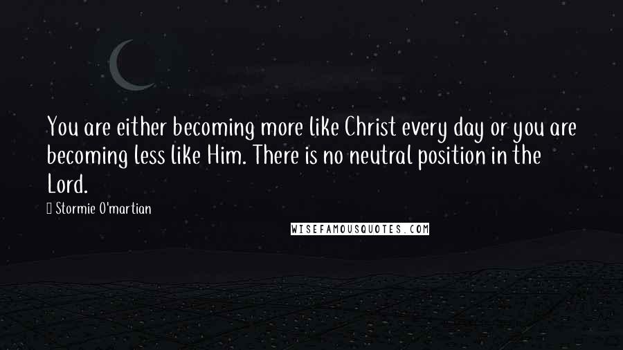 Stormie O'martian Quotes: You are either becoming more like Christ every day or you are becoming less like Him. There is no neutral position in the Lord.