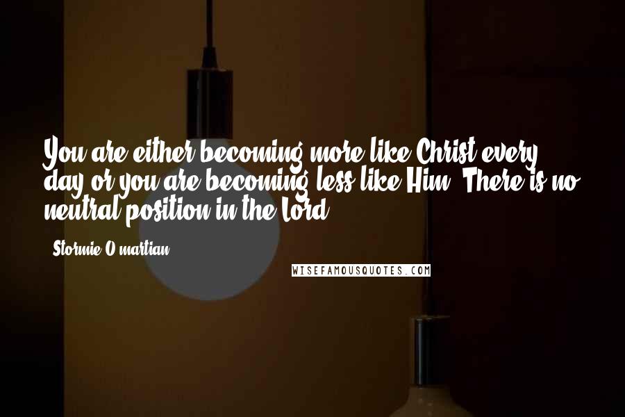 Stormie O'martian Quotes: You are either becoming more like Christ every day or you are becoming less like Him. There is no neutral position in the Lord.