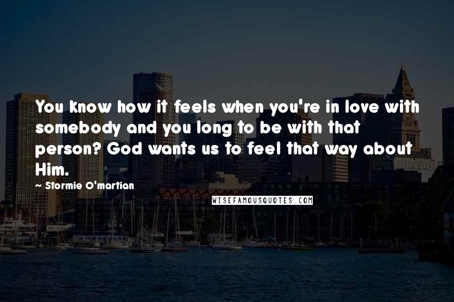 Stormie O'martian Quotes: You know how it feels when you're in love with somebody and you long to be with that person? God wants us to feel that way about Him.