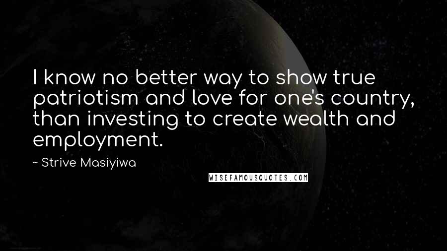Strive Masiyiwa Quotes: I know no better way to show true patriotism and love for one's country, than investing to create wealth and employment.