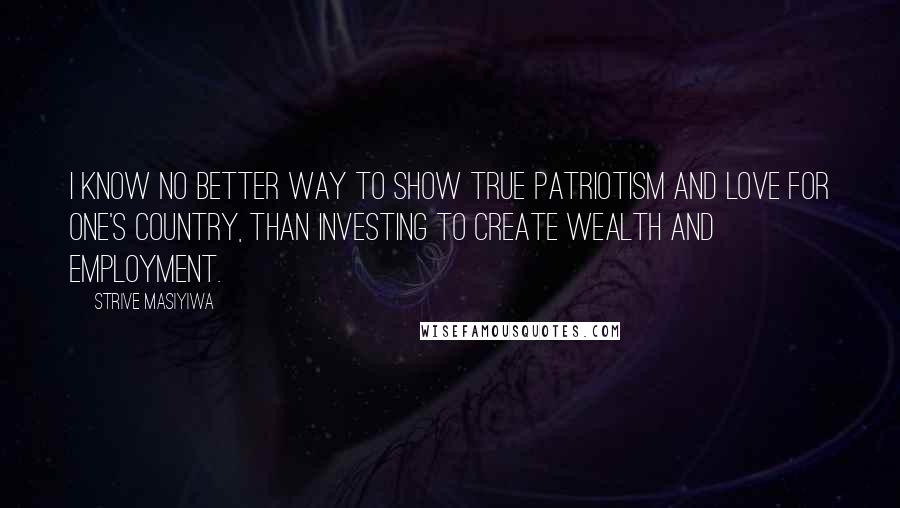 Strive Masiyiwa Quotes: I know no better way to show true patriotism and love for one's country, than investing to create wealth and employment.