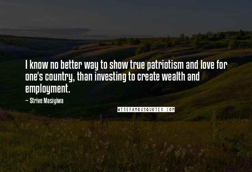 Strive Masiyiwa Quotes: I know no better way to show true patriotism and love for one's country, than investing to create wealth and employment.