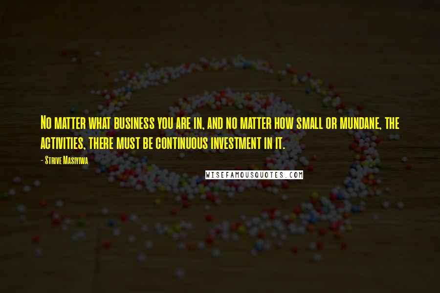 Strive Masiyiwa Quotes: No matter what business you are in, and no matter how small or mundane, the activities, there must be continuous investment in it.
