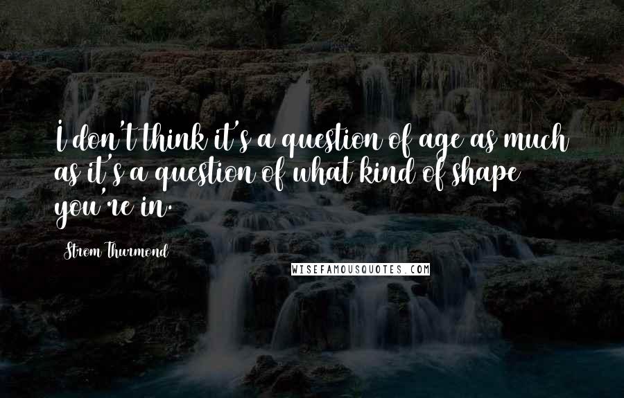 Strom Thurmond Quotes: I don't think it's a question of age as much as it's a question of what kind of shape you're in.