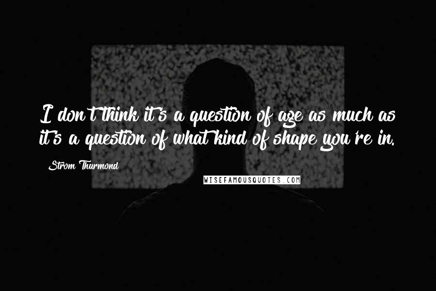 Strom Thurmond Quotes: I don't think it's a question of age as much as it's a question of what kind of shape you're in.