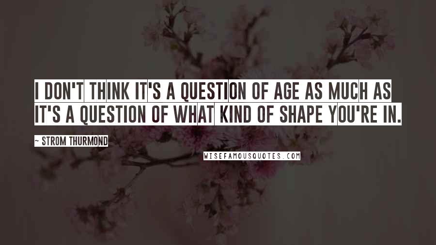 Strom Thurmond Quotes: I don't think it's a question of age as much as it's a question of what kind of shape you're in.