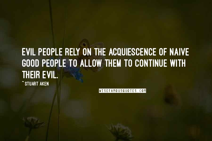Stuart Aken Quotes: Evil people rely on the acquiescence of naive good people to allow them to continue with their evil.