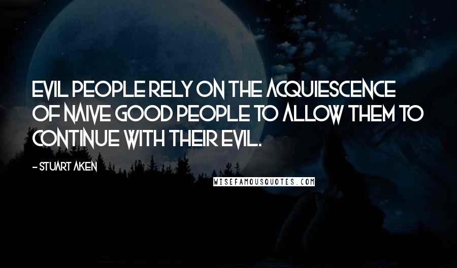 Stuart Aken Quotes: Evil people rely on the acquiescence of naive good people to allow them to continue with their evil.