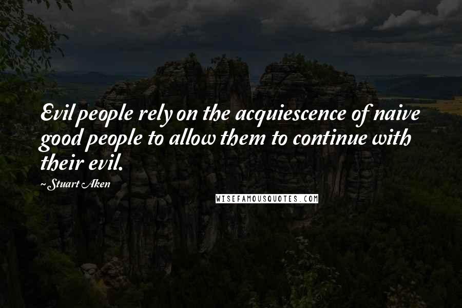 Stuart Aken Quotes: Evil people rely on the acquiescence of naive good people to allow them to continue with their evil.
