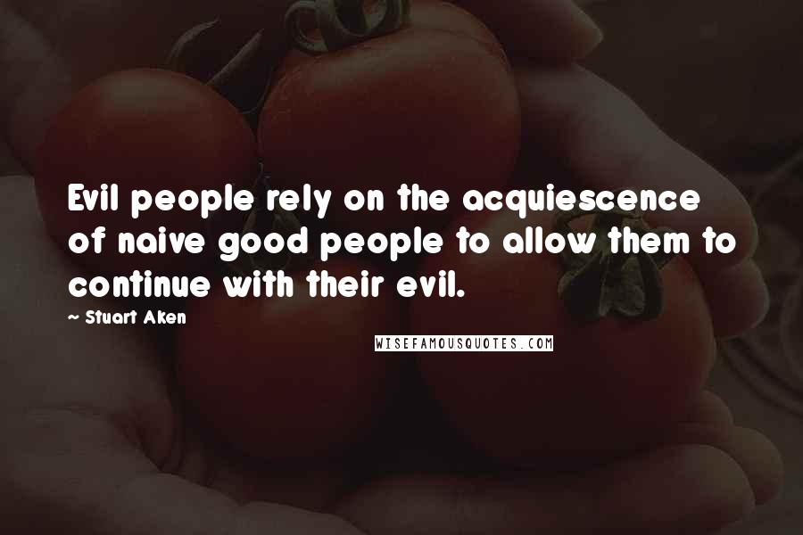 Stuart Aken Quotes: Evil people rely on the acquiescence of naive good people to allow them to continue with their evil.