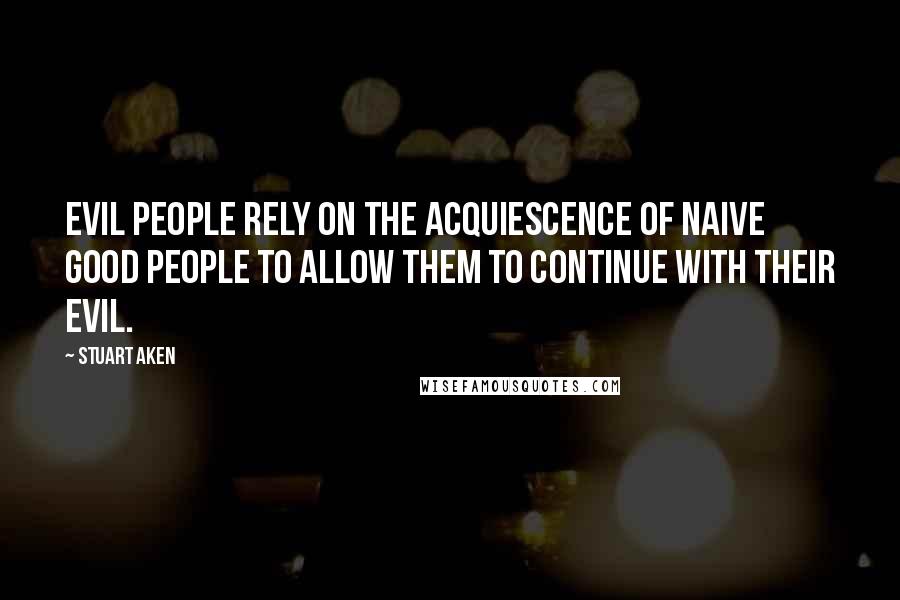 Stuart Aken Quotes: Evil people rely on the acquiescence of naive good people to allow them to continue with their evil.
