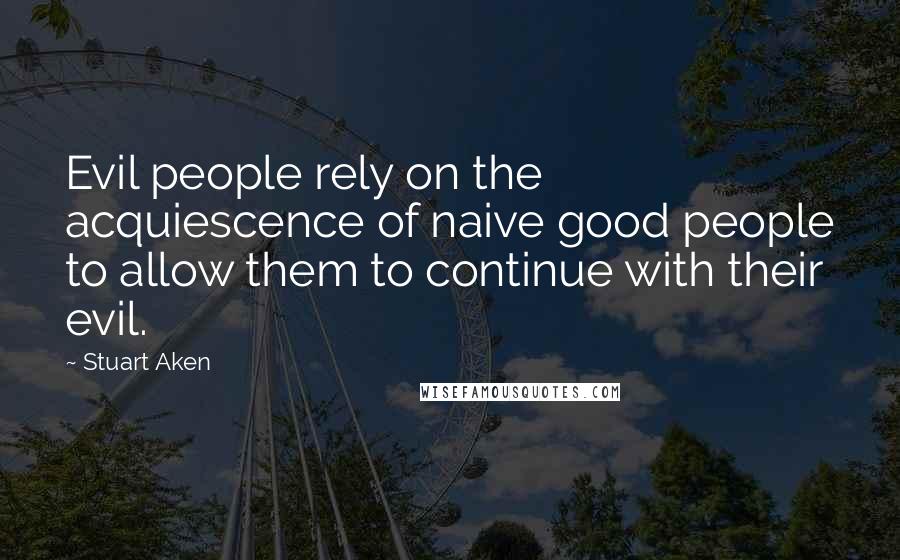 Stuart Aken Quotes: Evil people rely on the acquiescence of naive good people to allow them to continue with their evil.