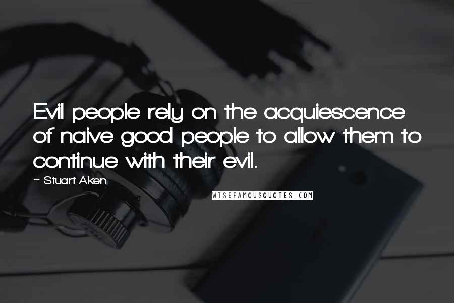 Stuart Aken Quotes: Evil people rely on the acquiescence of naive good people to allow them to continue with their evil.