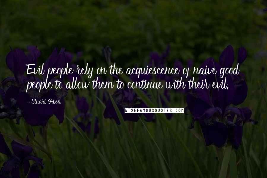 Stuart Aken Quotes: Evil people rely on the acquiescence of naive good people to allow them to continue with their evil.
