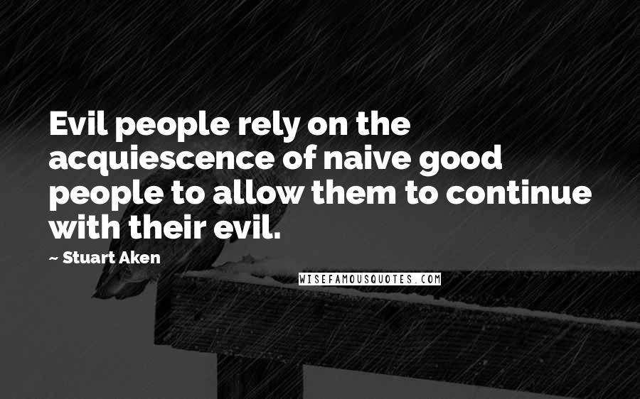 Stuart Aken Quotes: Evil people rely on the acquiescence of naive good people to allow them to continue with their evil.