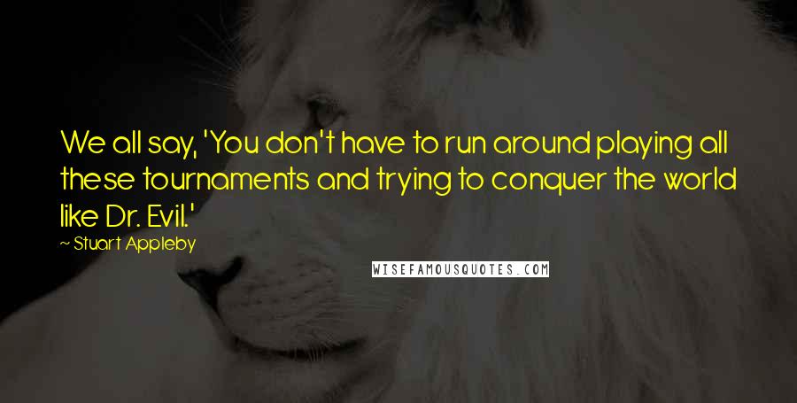 Stuart Appleby Quotes: We all say, 'You don't have to run around playing all these tournaments and trying to conquer the world like Dr. Evil.'