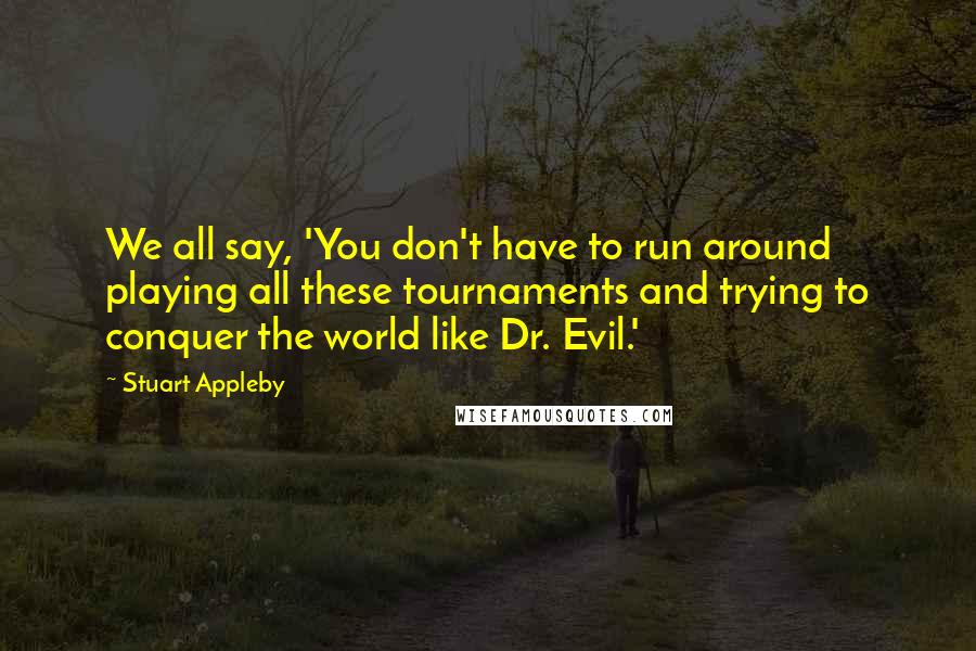 Stuart Appleby Quotes: We all say, 'You don't have to run around playing all these tournaments and trying to conquer the world like Dr. Evil.'