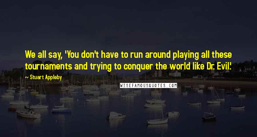 Stuart Appleby Quotes: We all say, 'You don't have to run around playing all these tournaments and trying to conquer the world like Dr. Evil.'