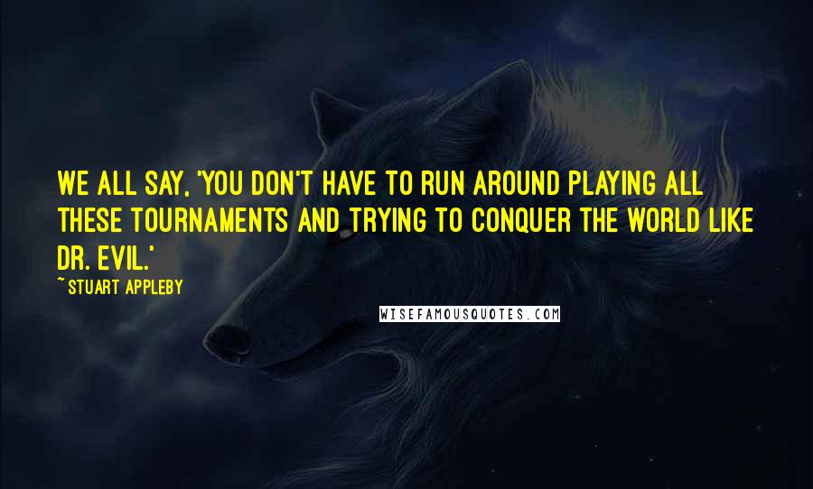 Stuart Appleby Quotes: We all say, 'You don't have to run around playing all these tournaments and trying to conquer the world like Dr. Evil.'