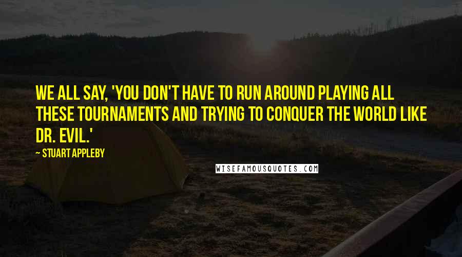 Stuart Appleby Quotes: We all say, 'You don't have to run around playing all these tournaments and trying to conquer the world like Dr. Evil.'