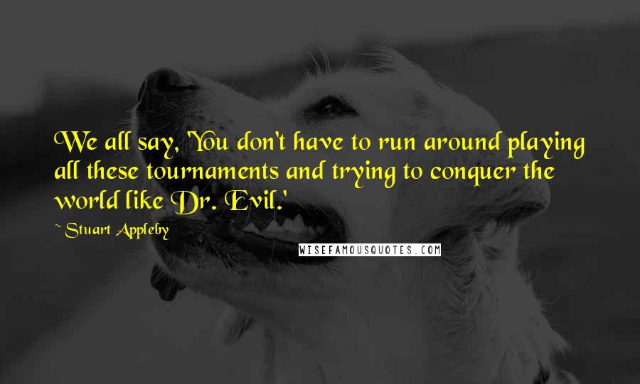 Stuart Appleby Quotes: We all say, 'You don't have to run around playing all these tournaments and trying to conquer the world like Dr. Evil.'