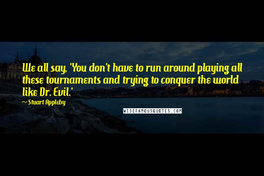 Stuart Appleby Quotes: We all say, 'You don't have to run around playing all these tournaments and trying to conquer the world like Dr. Evil.'