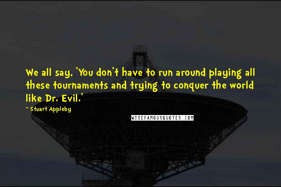 Stuart Appleby Quotes: We all say, 'You don't have to run around playing all these tournaments and trying to conquer the world like Dr. Evil.'