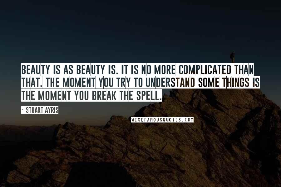 Stuart Ayris Quotes: Beauty is as beauty is. It is no more complicated than that. The moment you try to understand some things is the moment you break the spell.