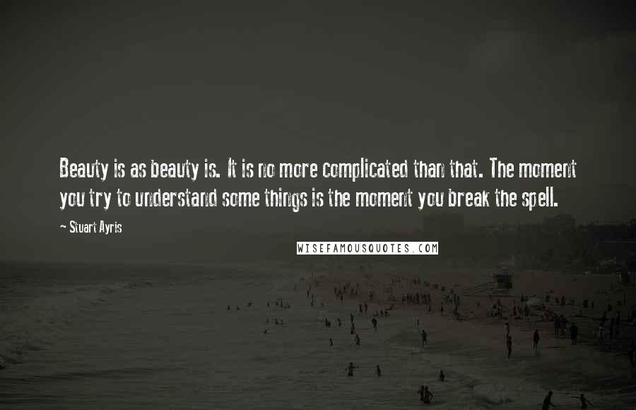 Stuart Ayris Quotes: Beauty is as beauty is. It is no more complicated than that. The moment you try to understand some things is the moment you break the spell.