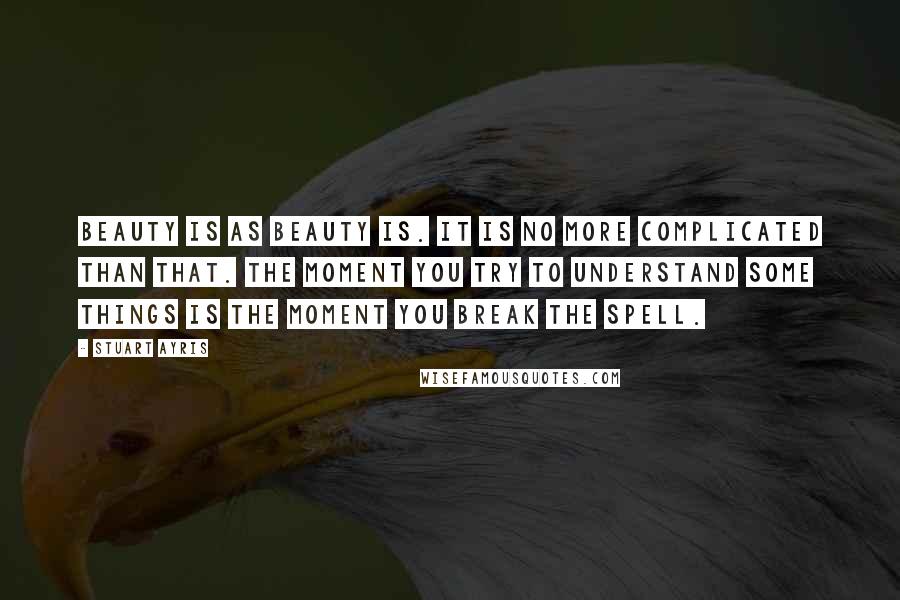 Stuart Ayris Quotes: Beauty is as beauty is. It is no more complicated than that. The moment you try to understand some things is the moment you break the spell.