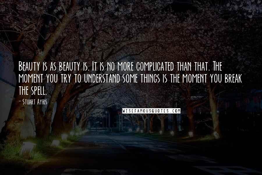 Stuart Ayris Quotes: Beauty is as beauty is. It is no more complicated than that. The moment you try to understand some things is the moment you break the spell.