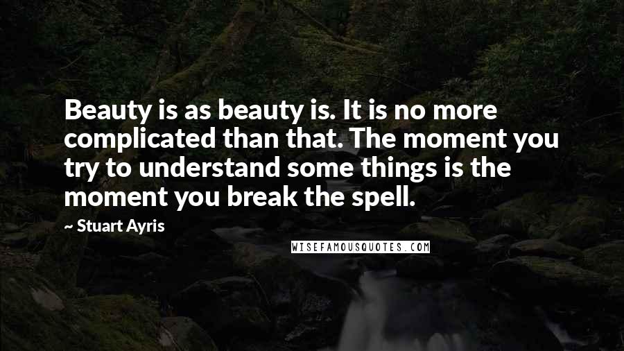 Stuart Ayris Quotes: Beauty is as beauty is. It is no more complicated than that. The moment you try to understand some things is the moment you break the spell.