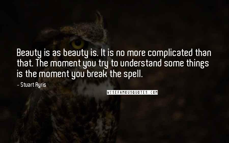 Stuart Ayris Quotes: Beauty is as beauty is. It is no more complicated than that. The moment you try to understand some things is the moment you break the spell.