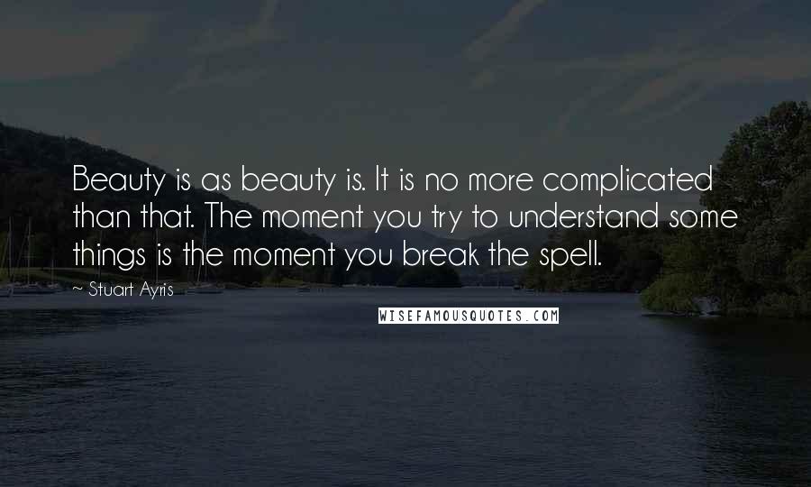 Stuart Ayris Quotes: Beauty is as beauty is. It is no more complicated than that. The moment you try to understand some things is the moment you break the spell.