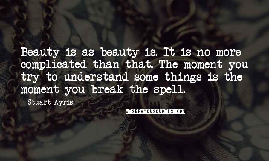 Stuart Ayris Quotes: Beauty is as beauty is. It is no more complicated than that. The moment you try to understand some things is the moment you break the spell.