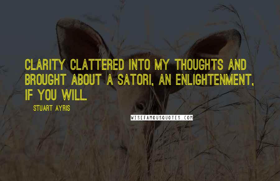 Stuart Ayris Quotes: Clarity clattered into my thoughts and brought about a satori, an enlightenment, if you will.