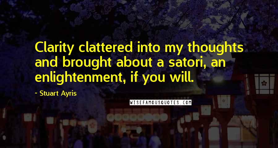 Stuart Ayris Quotes: Clarity clattered into my thoughts and brought about a satori, an enlightenment, if you will.