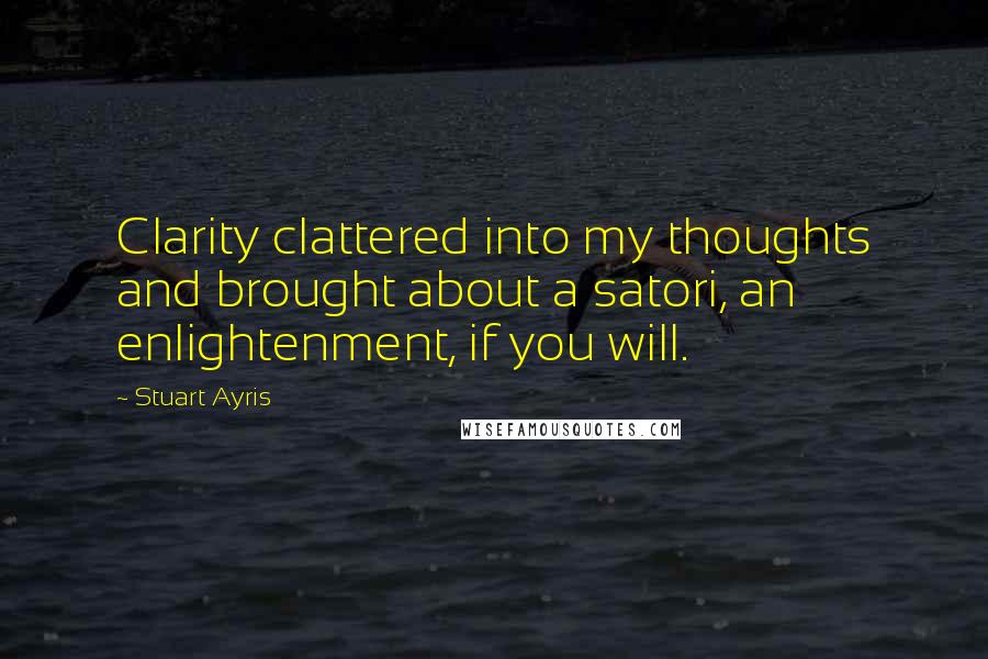 Stuart Ayris Quotes: Clarity clattered into my thoughts and brought about a satori, an enlightenment, if you will.