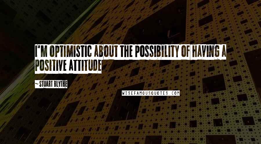 Stuart Blythe Quotes: I'm optimistic about the possibility of having a positive attitude