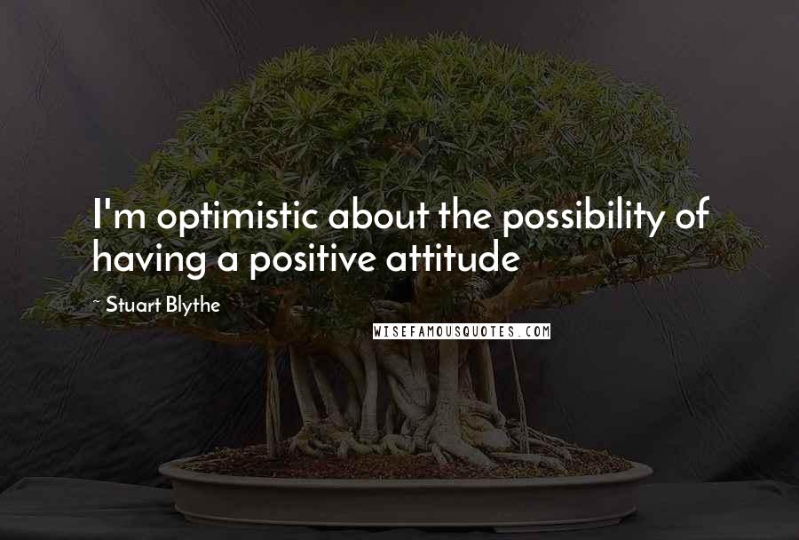 Stuart Blythe Quotes: I'm optimistic about the possibility of having a positive attitude