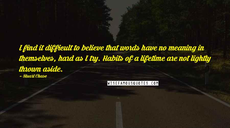 Stuart Chase Quotes: I find it difficult to believe that words have no meaning in themselves, hard as I try. Habits of a lifetime are not lightly thrown aside.