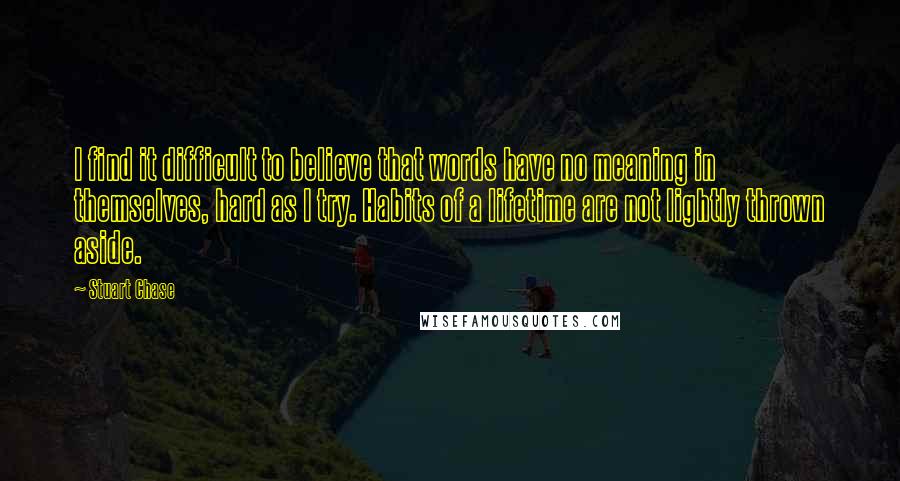 Stuart Chase Quotes: I find it difficult to believe that words have no meaning in themselves, hard as I try. Habits of a lifetime are not lightly thrown aside.