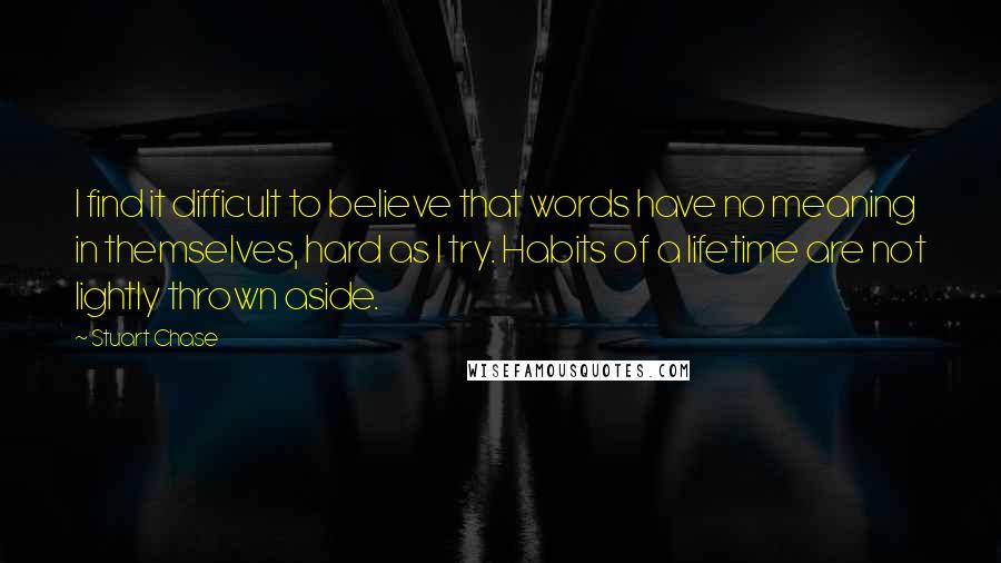 Stuart Chase Quotes: I find it difficult to believe that words have no meaning in themselves, hard as I try. Habits of a lifetime are not lightly thrown aside.