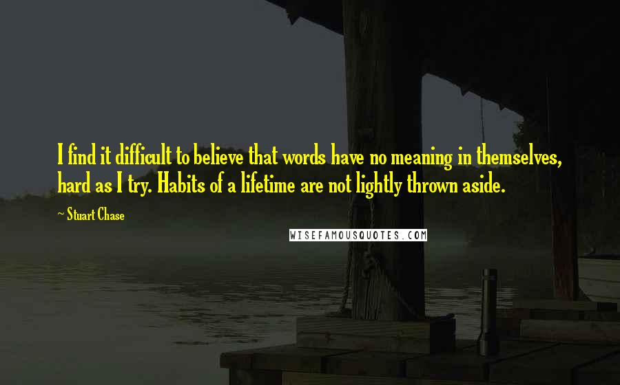 Stuart Chase Quotes: I find it difficult to believe that words have no meaning in themselves, hard as I try. Habits of a lifetime are not lightly thrown aside.