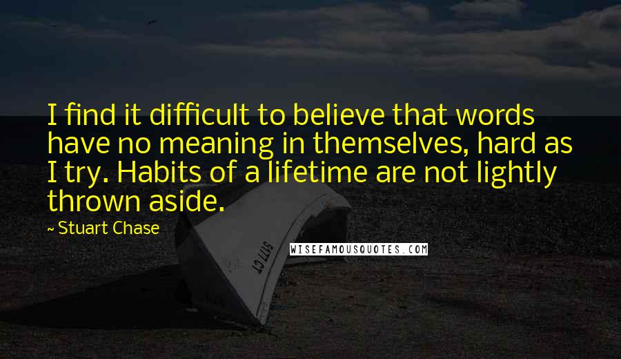 Stuart Chase Quotes: I find it difficult to believe that words have no meaning in themselves, hard as I try. Habits of a lifetime are not lightly thrown aside.